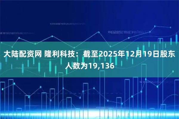 大陆配资网 隆利科技：截至2025年12月19日股东人数为19,136