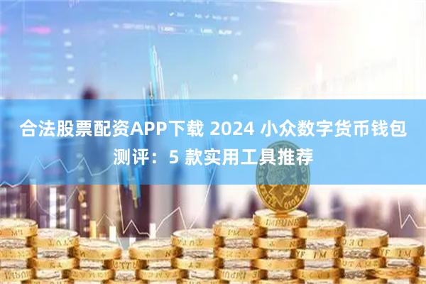 合法股票配资APP下载 2024 小众数字货币钱包测评：5 款实用工具推荐
