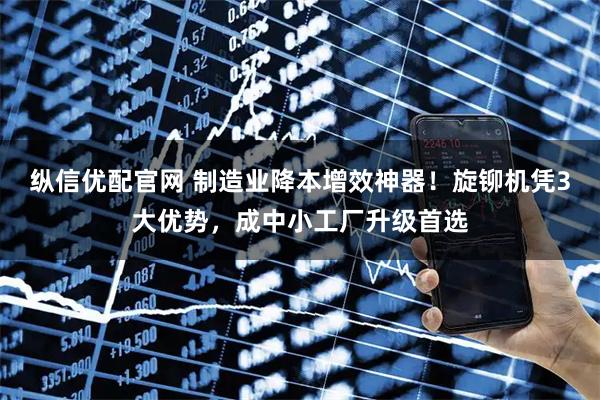 纵信优配官网 制造业降本增效神器！旋铆机凭3大优势，成中小工厂升级首选