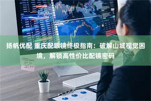 扬帆优配 重庆配眼镜终极指南：破解山城视觉困境，解锁高性价比配镜密码