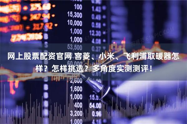 网上股票配资官网 宫菱、小米、飞利浦取暖器怎样？怎样挑选？多角度实测测评！