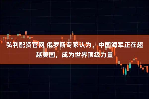 弘利配资官网 俄罗斯专家认为，中国海军正在超越美国，成为世界顶级力量