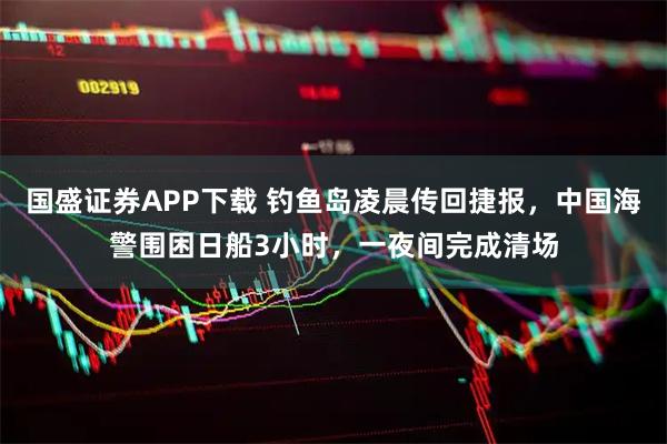 国盛证券APP下载 钓鱼岛凌晨传回捷报，中国海警围困日船3小时，一夜间完成清场