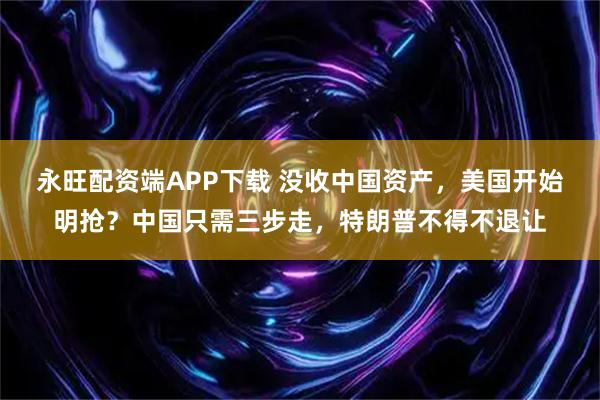 永旺配资端APP下载 没收中国资产，美国开始明抢？中国只需三步走，特朗普不得不退让