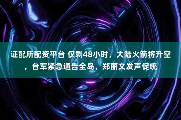 证配所配资平台 仅剩48小时，大陆火箭将升空，台军紧急通告全岛，郑丽文发声促统