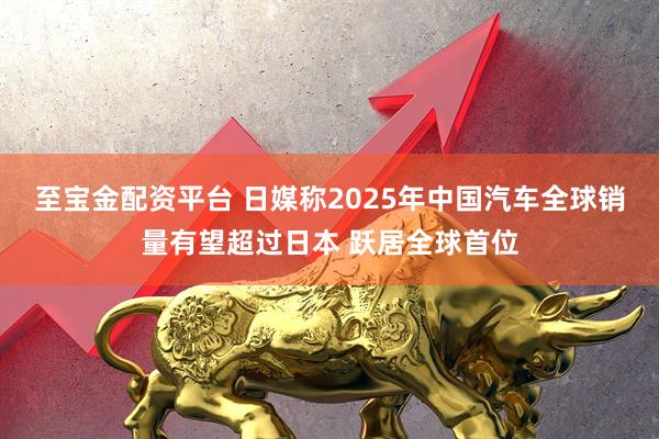 至宝金配资平台 日媒称2025年中国汽车全球销量有望超过日本 跃居全球首位