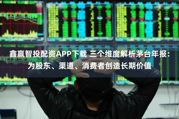 鑫赢智投配资APP下载 三个维度解析茅台年报：为股东、渠道、消费者创造长期价值