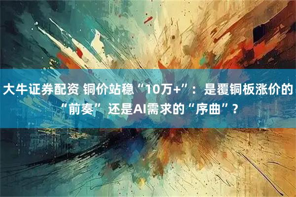 大牛证券配资 铜价站稳“10万+”：是覆铜板涨价的“前奏” 还是AI需求的“序曲”？