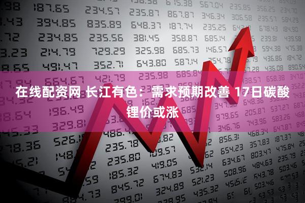 在线配资网 长江有色：需求预期改善 17日碳酸锂价或涨