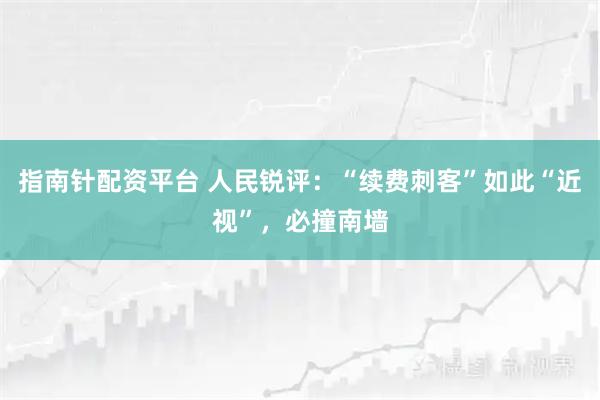 指南针配资平台 人民锐评：“续费刺客”如此“近视”，必撞南墙