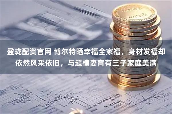 盈珑配资官网 博尔特晒幸福全家福，身材发福却依然风采依旧，与超模妻育有三子家庭美满