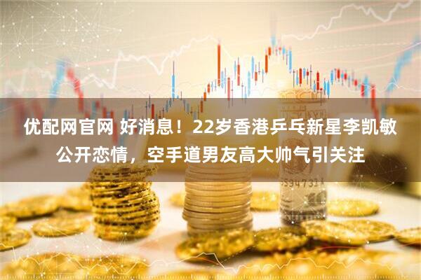 优配网官网 好消息！22岁香港乒乓新星李凯敏公开恋情，空手道男友高大帅气引关注