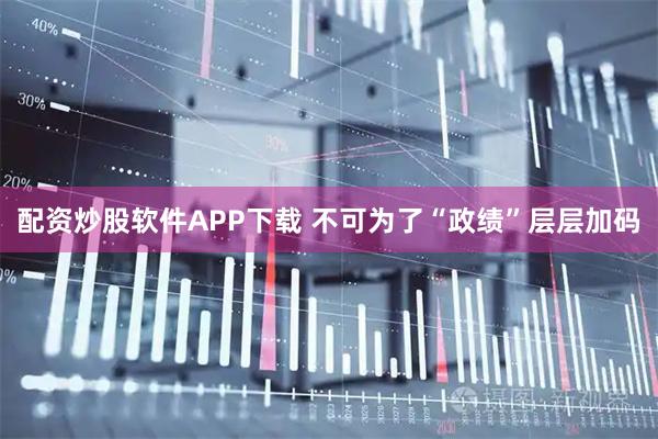 配资炒股软件APP下载 不可为了“政绩”层层加码