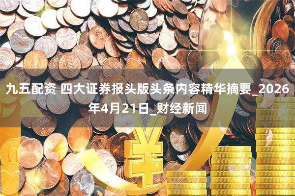 九五配资 四大证券报头版头条内容精华摘要_2026年4月21日_财经新闻
