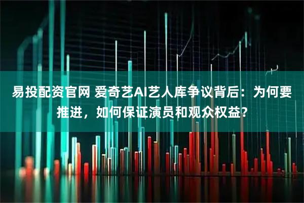 易投配资官网 爱奇艺AI艺人库争议背后：为何要推进，如何保证演员和观众权益？