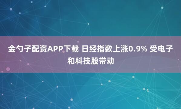 金勺子配资APP下载 日经指数上涨0.9% 受电子和科技股带动