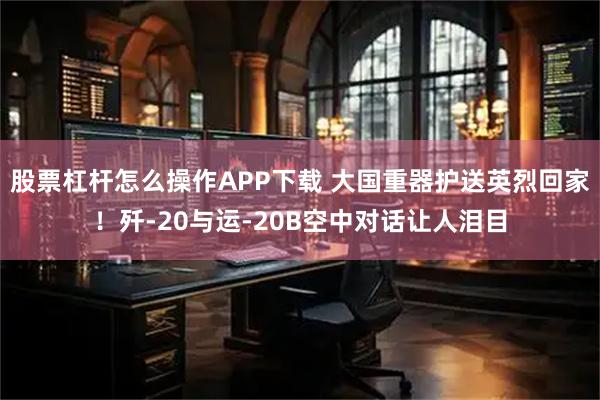 股票杠杆怎么操作APP下载 大国重器护送英烈回家！歼-20与运-20B空中对话让人泪目
