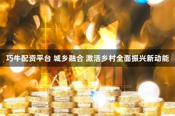 巧牛配资平台 城乡融合 激活乡村全面振兴新动能