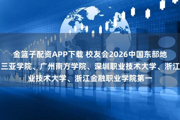 金篮子配资APP下载 校友会2026中国东部地区民办大学排名，三亚学院、广州南方学院、深圳职业技术大学、浙江金融职业学院第一