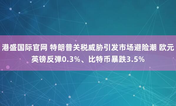 港盛国际官网 特朗普关税威胁引发市场避险潮 欧元英镑反弹0.3%、比特币暴跌3.5%