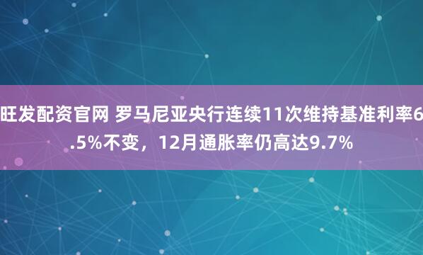 旺发配资官网 罗马尼亚央行连续11次维持基准利率6.5%不变，12月通胀率仍高达9.7%