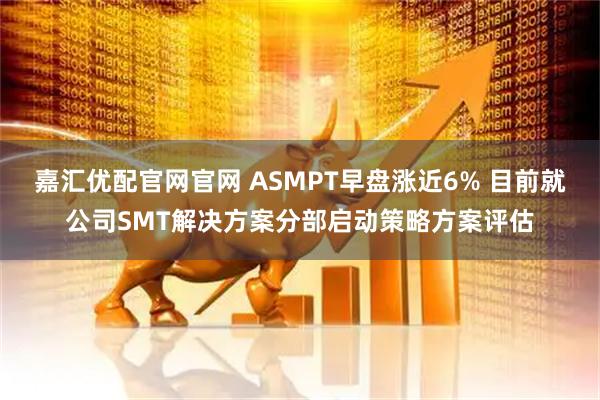 嘉汇优配官网官网 ASMPT早盘涨近6% 目前就公司SMT解决方案分部启动策略方案评估