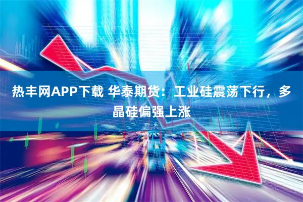 热丰网APP下载 华泰期货：工业硅震荡下行，多晶硅偏强上涨
