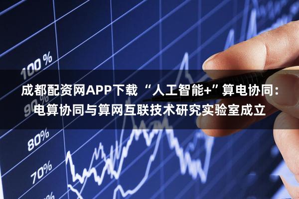 成都配资网APP下载 “人工智能+”算电协同：电算协同与算网互联技术研究实验室成立