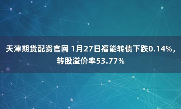 天津期货配资官网 1月27日福能转债下跌0.14%，转股溢价率53.77%