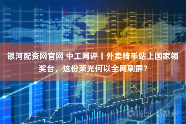 银河配资网官网 中工网评丨外卖骑手站上国家领奖台，这份荣光何以全网刷屏？