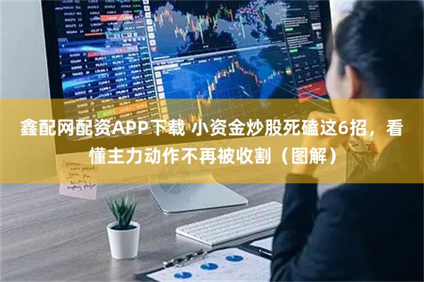 鑫配网配资APP下载 小资金炒股死磕这6招，看懂主力动作不再被收割（图解）