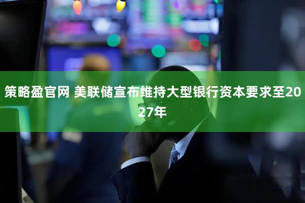 策略盈官网 美联储宣布维持大型银行资本要求至2027年