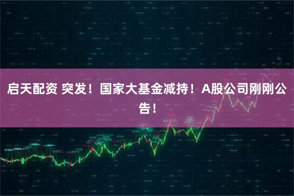 启天配资 突发！国家大基金减持！A股公司刚刚公告！