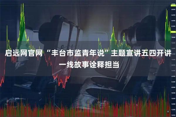 启远网官网 “丰台市监青年说”主题宣讲五四开讲 一线故事诠释担当
