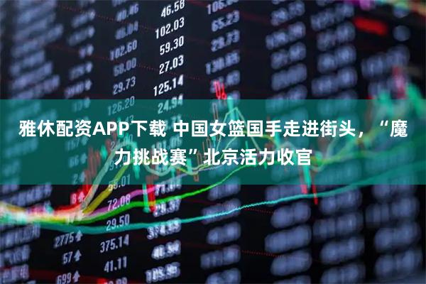 雅休配资APP下载 中国女篮国手走进街头，“魔力挑战赛”北京活力收官