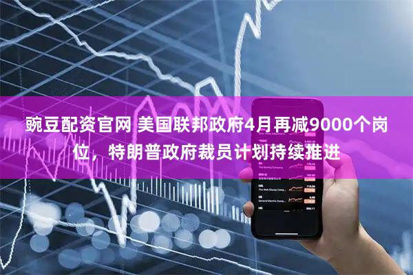 豌豆配资官网 美国联邦政府4月再减9000个岗位，特朗普政府裁员计划持续推进
