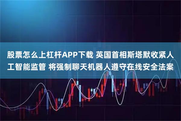 股票怎么上杠杆APP下载 英国首相斯塔默收紧人工智能监管 将强制聊天机器人遵守在线安全法案
