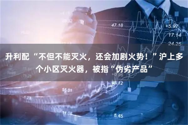 升利配 “不但不能灭火，还会加剧火势！”沪上多个小区灭火器，被指“伪劣产品”